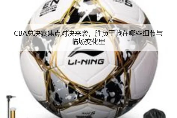 CBA总决赛焦点对决来袭，胜负手藏在哪些细节与临场变化里